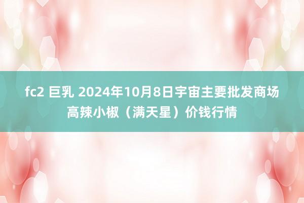 fc2 巨乳 2024年10月8日宇宙主要批发商场高辣小椒（满天星）价钱行情