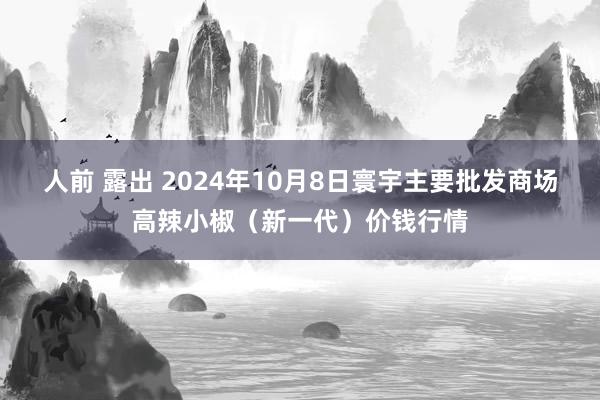 人前 露出 2024年10月8日寰宇主要批发商场高辣小椒（新一代）价钱行情