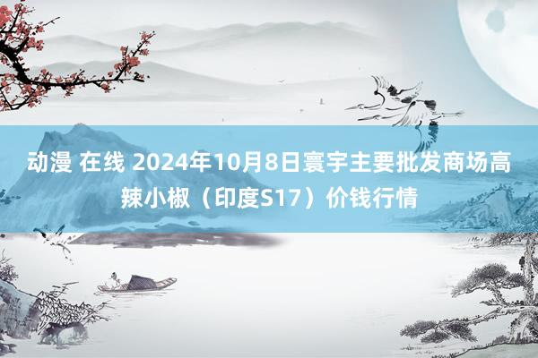 动漫 在线 2024年10月8日寰宇主要批发商场高辣小椒（印度S17）价钱行情