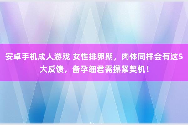 安卓手机成人游戏 女性排卵期，肉体同样会有这5大反馈，备孕细君需攥紧契机！