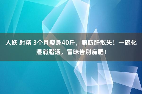 人妖 射精 3个月瘦身40斤，脂肪肝散失！一碗化湿消脂汤，冒昧告别痴肥！