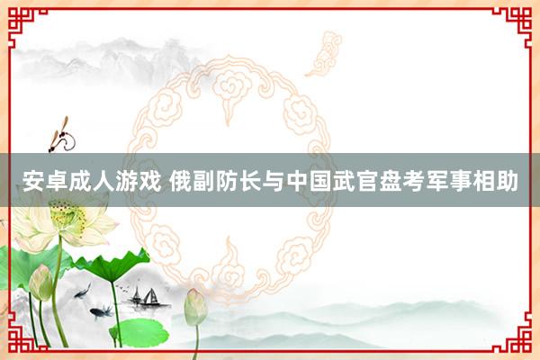 安卓成人游戏 俄副防长与中国武官盘考军事相助