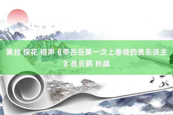 黑丝 探花 相声《带岳岳第一次上春晚的贵东谈主》岳云鹏 孙越