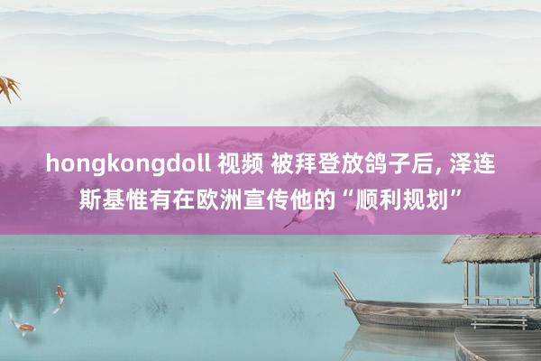 hongkongdoll 视频 被拜登放鸽子后， 泽连斯基惟有在欧洲宣传他的“顺利规划”