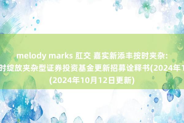 melody marks 肛交 嘉实新添丰按时夹杂: 嘉实新添丰按时绽放夹杂型证券投资基金更新招募诠释书(2024年10月12日更新)