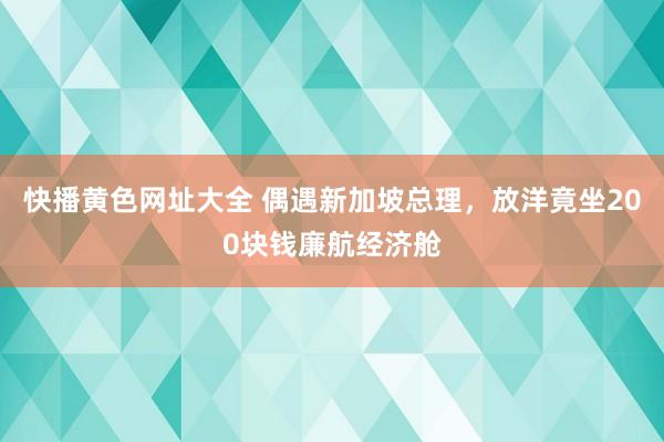 快播黄色网址大全 偶遇新加坡总理，放洋竟坐200块钱廉航经济舱