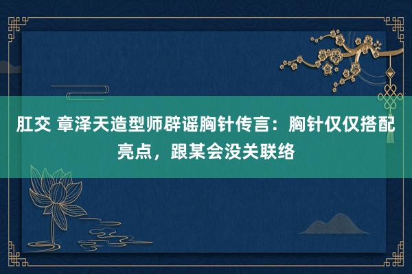 肛交 章泽天造型师辟谣胸针传言：胸针仅仅搭配亮点，跟某会没关联络