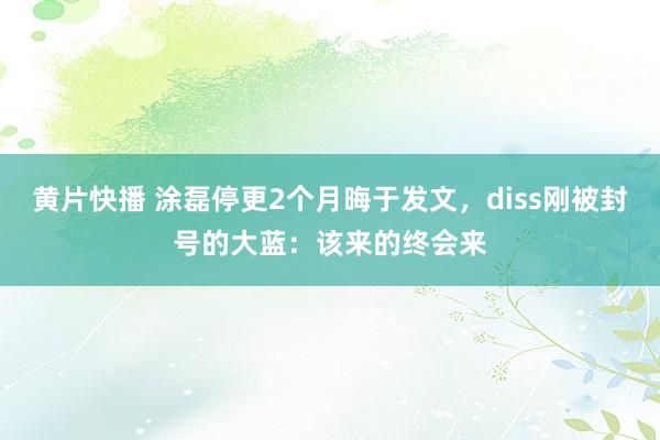 黄片快播 涂磊停更2个月晦于发文，diss刚被封号的大蓝：该来的终会来