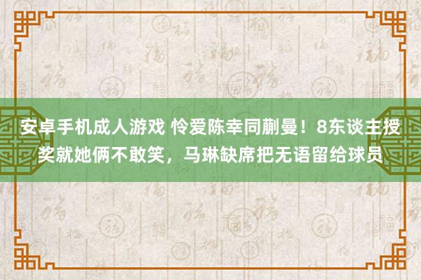 安卓手机成人游戏 怜爱陈幸同蒯曼！8东谈主授奖就她俩不敢笑，马琳缺席把无语留给球员