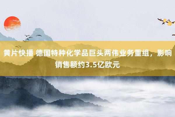 黄片快播 德国特种化学品巨头两伟业务重组，影响销售额约3.5亿欧元