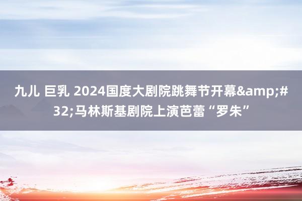 九儿 巨乳 2024国度大剧院跳舞节开幕&#32;马林斯基剧院上演芭蕾“罗朱”