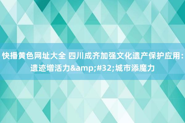 快播黄色网址大全 四川成齐加强文化遗产保护应用：遗迹增活力&#32;城市添魔力