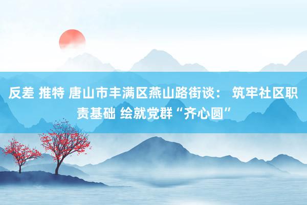 反差 推特 唐山市丰满区燕山路街谈： 筑牢社区职责基础 绘就党群“齐心圆”