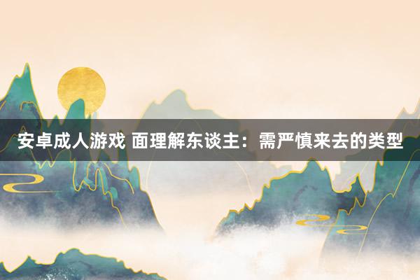 安卓成人游戏 面理解东谈主：需严慎来去的类型