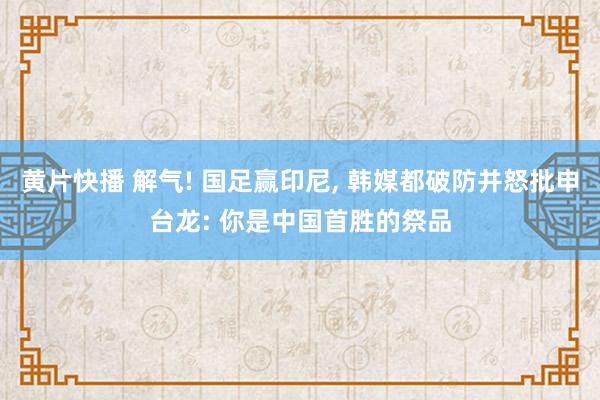 黄片快播 解气! 国足赢印尼， 韩媒都破防并怒批申台龙: 你是中国首胜的祭品