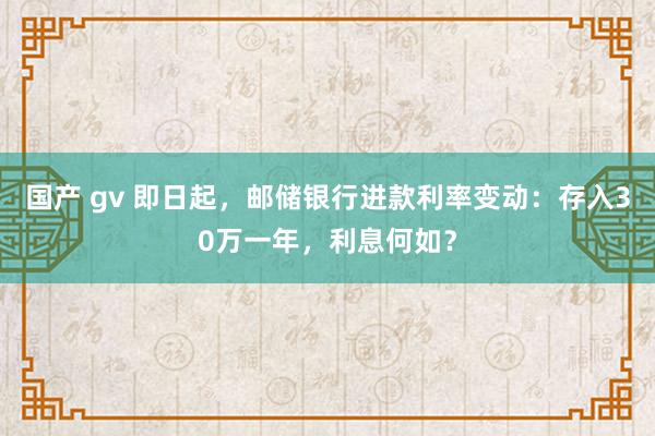 国产 gv 即日起，邮储银行进款利率变动：存入30万一年，利息何如？