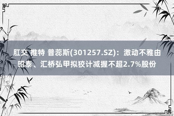 肛交 推特 普蕊斯(301257.SZ)：激动不雅由昭泰、汇桥弘甲拟狡计减握不超2.7%股份