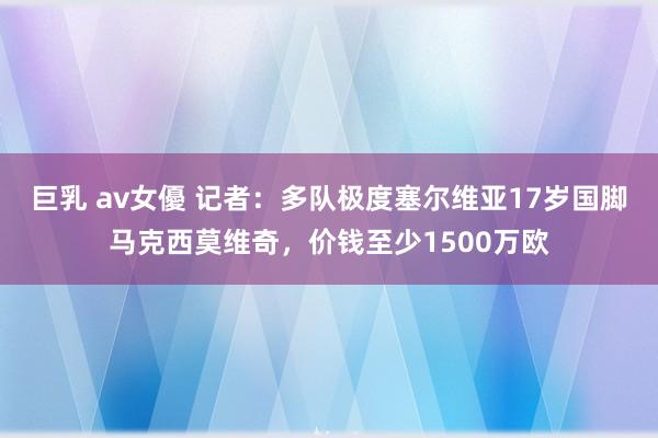 巨乳 av女優 记者：多队极度塞尔维亚17岁国脚马克西莫维奇，价钱至少1500万欧