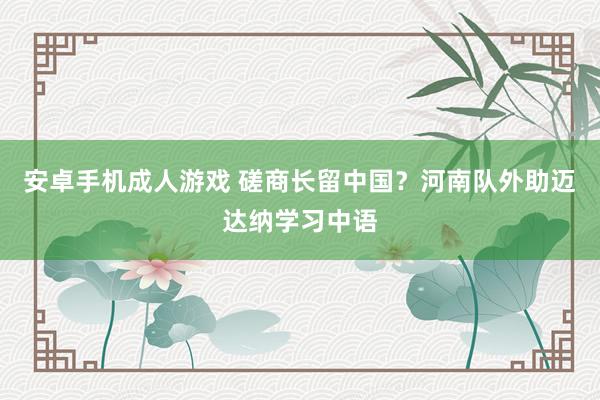 安卓手机成人游戏 磋商长留中国？河南队外助迈达纳学习中语