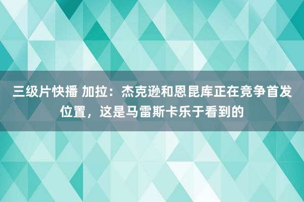 三级片快播 加拉：杰克逊和恩昆库正在竞争首发位置，这是马雷斯卡乐于看到的