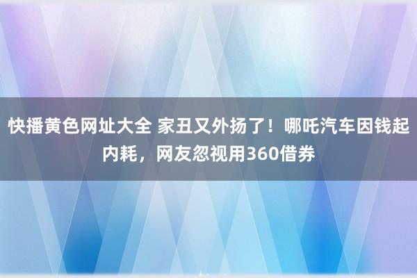 快播黄色网址大全 家丑又外扬了！哪吒汽车因钱起内耗，网友忽视用360借券