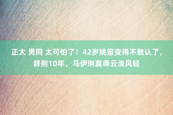 正太 男同 太可怕了！42岁姚笛变得不敢认了，辞别10年，马伊琍赢得云淡风轻