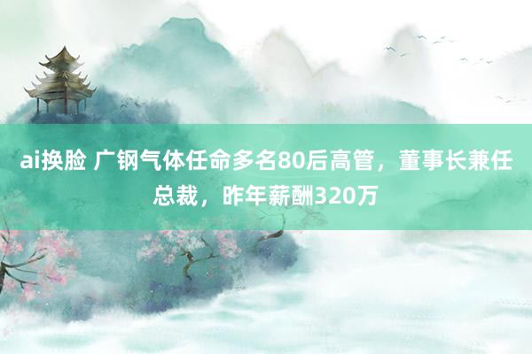 ai换脸 广钢气体任命多名80后高管，董事长兼任总裁，昨年薪酬320万