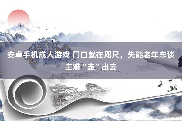 安卓手机成人游戏 门口就在咫尺，失能老年东谈主难“走”出去