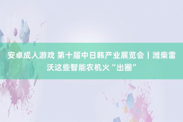 安卓成人游戏 第十届中日韩产业展览会丨潍柴雷沃这些智能农机火“出圈”