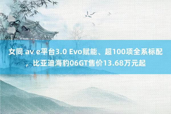 女同 av e平台3.0 Evo赋能、超100项全系标配，比亚迪海豹06GT售价13.68万元起