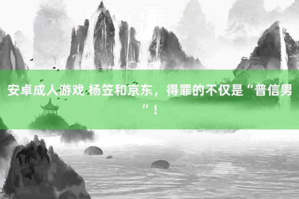 安卓成人游戏 杨笠和京东，得罪的不仅是“普信男”！