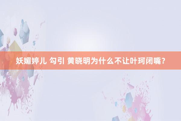 妖媚婷儿 勾引 黄晓明为什么不让叶珂闭嘴？