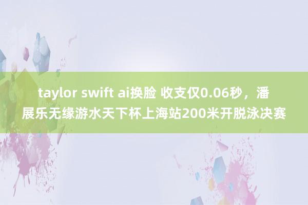 taylor swift ai换脸 收支仅0.06秒，潘展乐无缘游水天下杯上海站200米开脱泳决赛