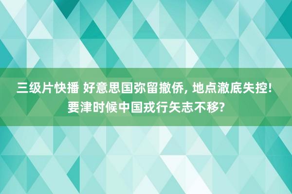 三级片快播 好意思国弥留撤侨， 地点澈底失控! 要津时候中国戎行矢志不移?