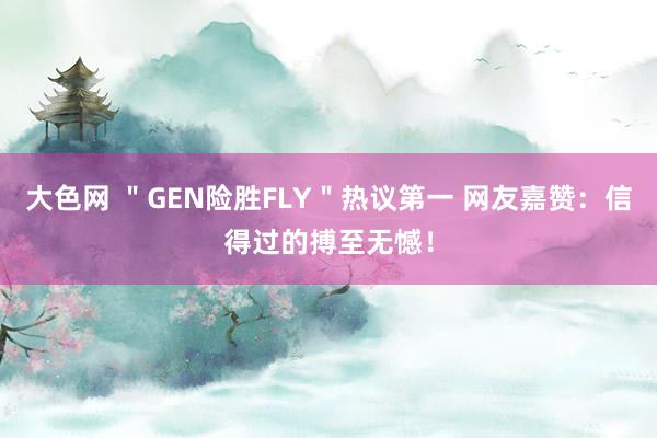 大色网 ＂GEN险胜FLY＂热议第一 网友嘉赞：信得过的搏至无憾！