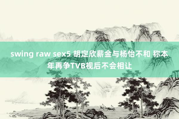 swing raw sex5 胡定欣薪金与杨怡不和 称本年再争TVB视后不会相让