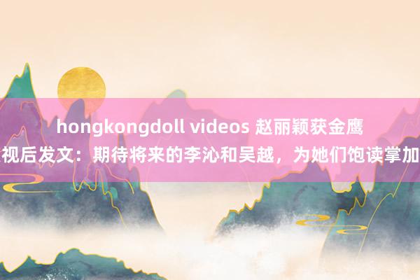 hongkongdoll videos 赵丽颖获金鹰奖视后发文：期待将来的李沁和吴越，为她们饱读掌加油