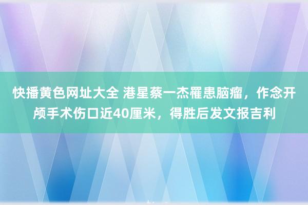 快播黄色网址大全 港星蔡一杰罹患脑瘤，作念开颅手术伤口近40厘米，得胜后发文报吉利