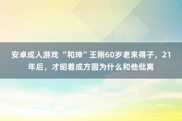 安卓成人游戏 “和珅”王刚60岁老来得子，21年后，才昭着成方圆为什么和他仳离