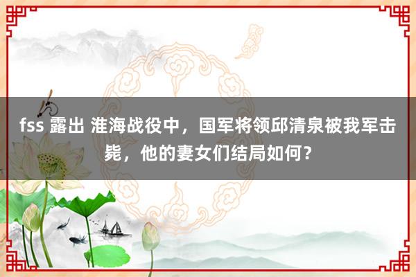 fss 露出 淮海战役中，国军将领邱清泉被我军击毙，他的妻女们结局如何？