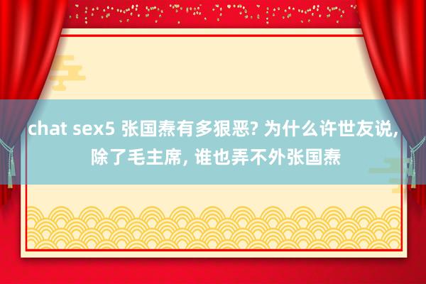 chat sex5 张国焘有多狠恶? 为什么许世友说， 除了毛主席， 谁也弄不外张国焘