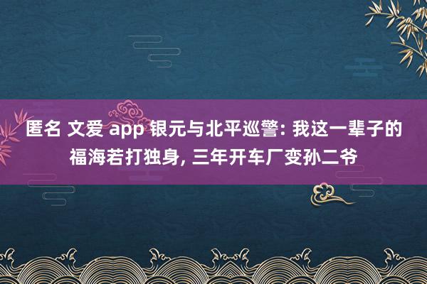 匿名 文爱 app 银元与北平巡警: 我这一辈子的福海若打独身， 三年开车厂变孙二爷