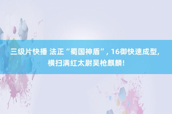 三级片快播 法正“蜀国神盾”， 16御快速成型， 横扫满红太尉吴枪麒麟!