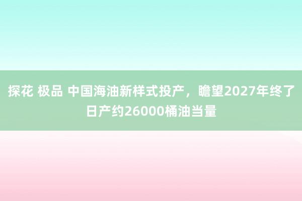 探花 极品 中国海油新样式投产，瞻望2027年终了日产约26000桶油当量