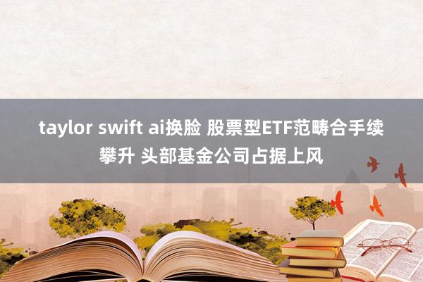 taylor swift ai换脸 股票型ETF范畴合手续攀升 头部基金公司占据上风