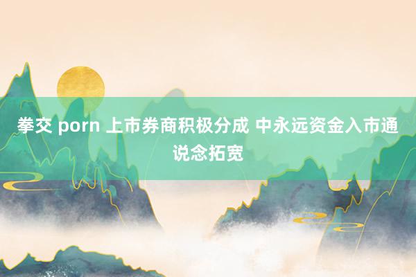 拳交 porn 上市券商积极分成 中永远资金入市通说念拓宽