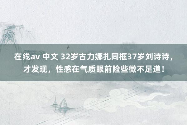 在线av 中文 32岁古力娜扎同框37岁刘诗诗，才发现，性感在气质眼前险些微不足道！