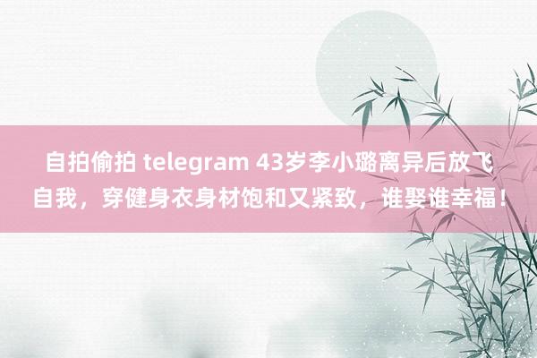 自拍偷拍 telegram 43岁李小璐离异后放飞自我，穿健身衣身材饱和又紧致，谁娶谁幸福！