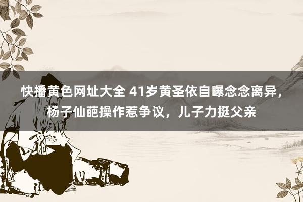 快播黄色网址大全 41岁黄圣依自曝念念离异，杨子仙葩操作惹争议，儿子力挺父亲