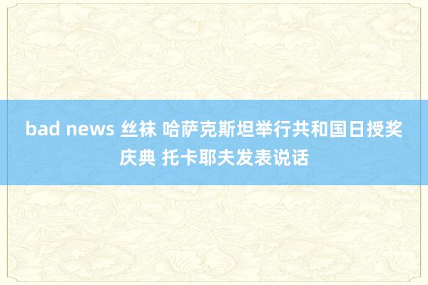 bad news 丝袜 哈萨克斯坦举行共和国日授奖庆典 托卡耶夫发表说话